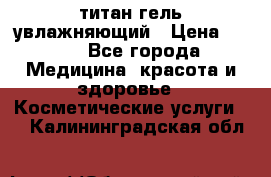 титан гель увлажняющий › Цена ­ 660 - Все города Медицина, красота и здоровье » Косметические услуги   . Калининградская обл.